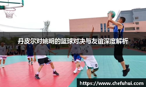 丹皮尔对姚明的篮球对决与友谊深度解析