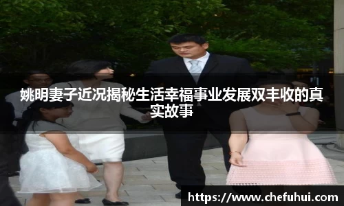姚明妻子近况揭秘生活幸福事业发展双丰收的真实故事
