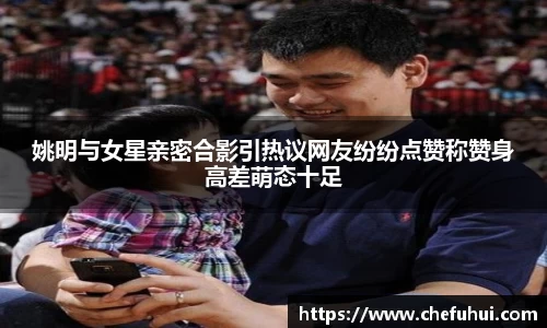 姚明与女星亲密合影引热议网友纷纷点赞称赞身高差萌态十足
